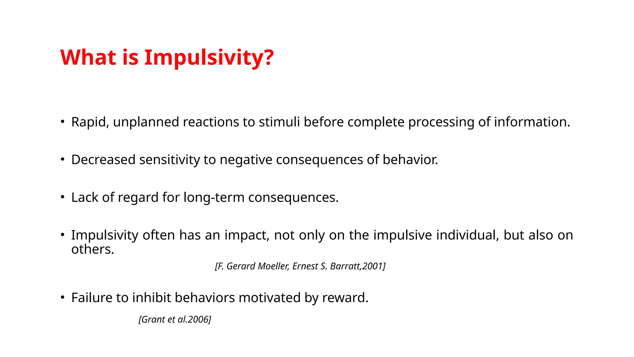 What is Impulsivity?
• Rapid, unplanned reactions to stimuli before complete processing of information.
• Decreased sensitivity to negative consequences of behavior.
• Lack of regard for long-term consequences.
• Impulsivity often has an impact, not only on the impulsive individual, but also on
others.
[F. Gerard Moeller, Ernest S. Barratt,2001]
• Failure to inhibit behaviors motivated by reward.
[Grant et al.2006]
 