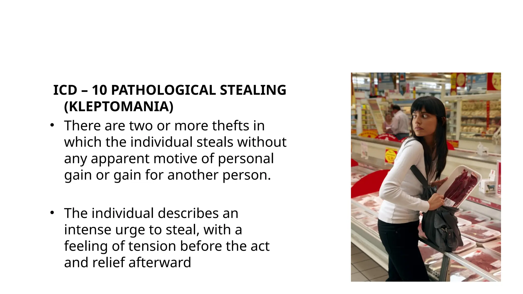 ICD – 10 PATHOLOGICAL STEALING
(KLEPTOMANIA)
• There are two or more thefts in
which the individual steals without
any apparent motive of personal
gain or gain for another person.
• The individual describes an
intense urge to steal, with a
feeling of tension before the act
and relief afterward
 