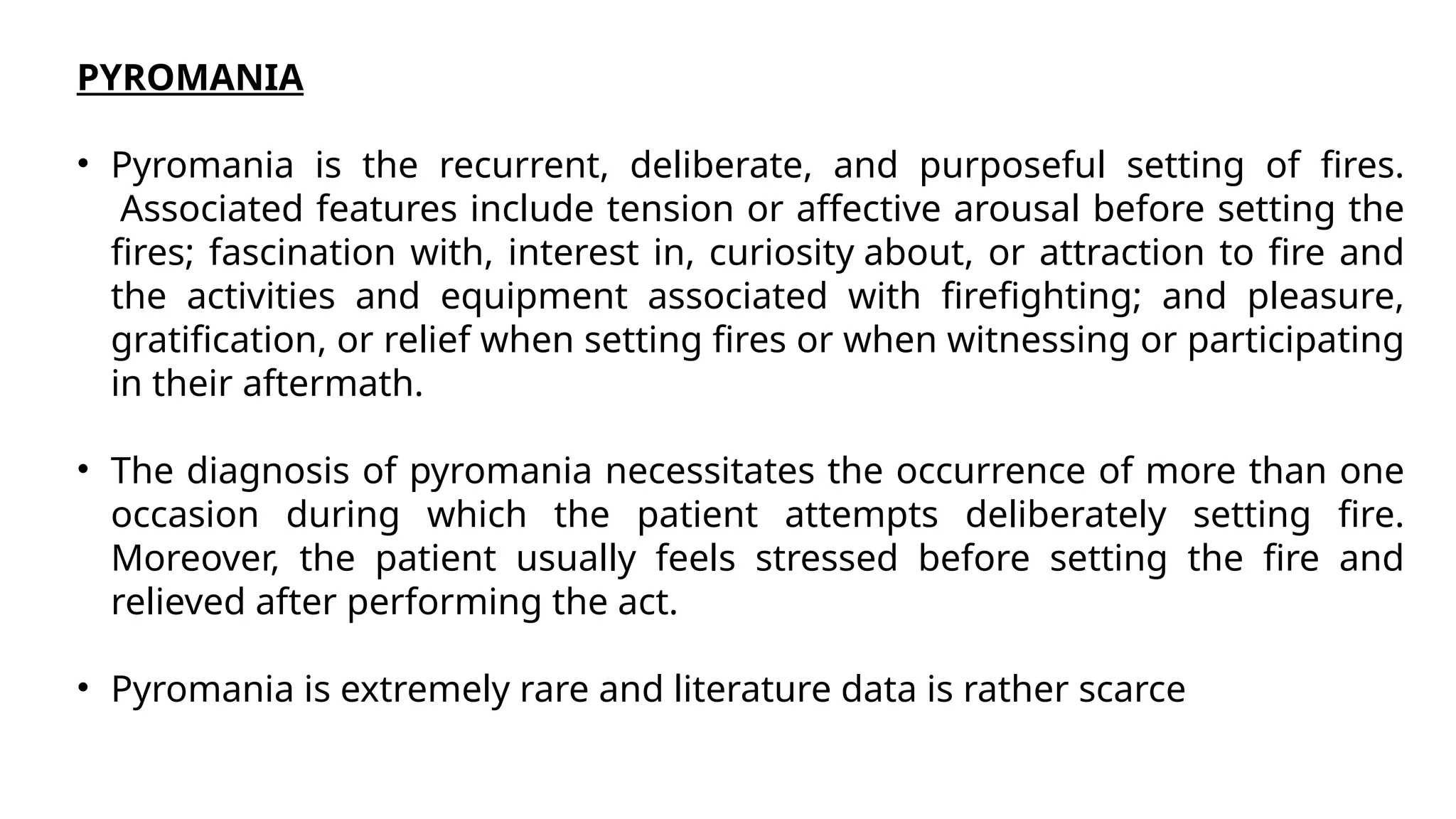 PYROMANIA
• Pyromania is the recurrent, deliberate, and purposeful setting of fires.
Associated features include tension or affective arousal before setting the
fires; fascination with, interest in, curiosity about, or attraction to fire and
the activities and equipment associated with firefighting; and pleasure,
gratification, or relief when setting fires or when witnessing or participating
in their aftermath.
• The diagnosis of pyromania necessitates the occurrence of more than one
occasion during which the patient attempts deliberately setting fire.
Moreover, the patient usually feels stressed before setting the fire and
relieved after performing the act.
• Pyromania is extremely rare and literature data is rather scarce
 