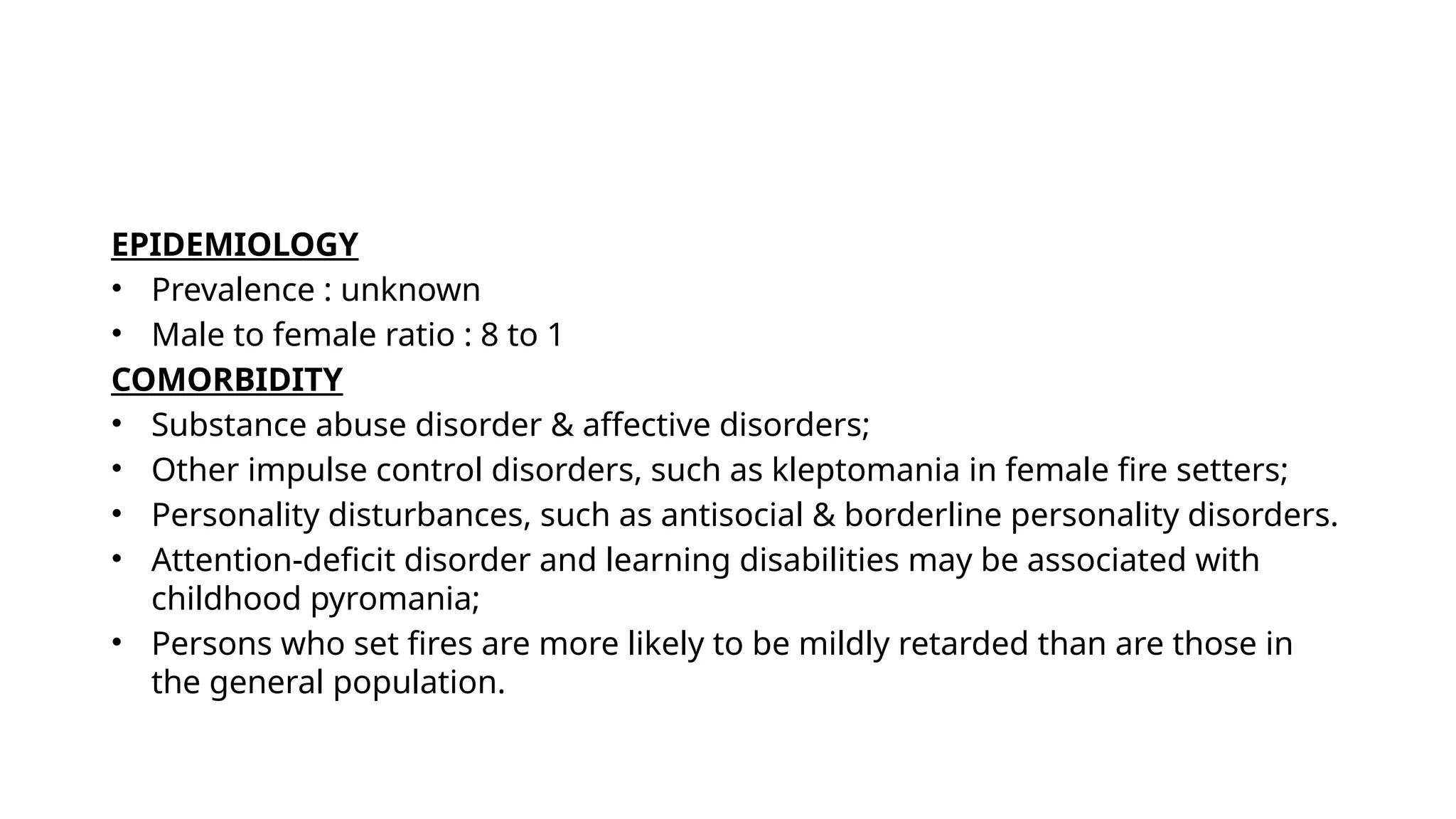 EPIDEMIOLOGY
• Prevalence : unknown
• Male to female ratio : 8 to 1
COMORBIDITY
• Substance abuse disorder & affective disorders;
• Other impulse control disorders, such as kleptomania in female fire setters;
• Personality disturbances, such as antisocial & borderline personality disorders.
• Attention-deficit disorder and learning disabilities may be associated with
childhood pyromania;
• Persons who set fires are more likely to be mildly retarded than are those in
the general population.
 