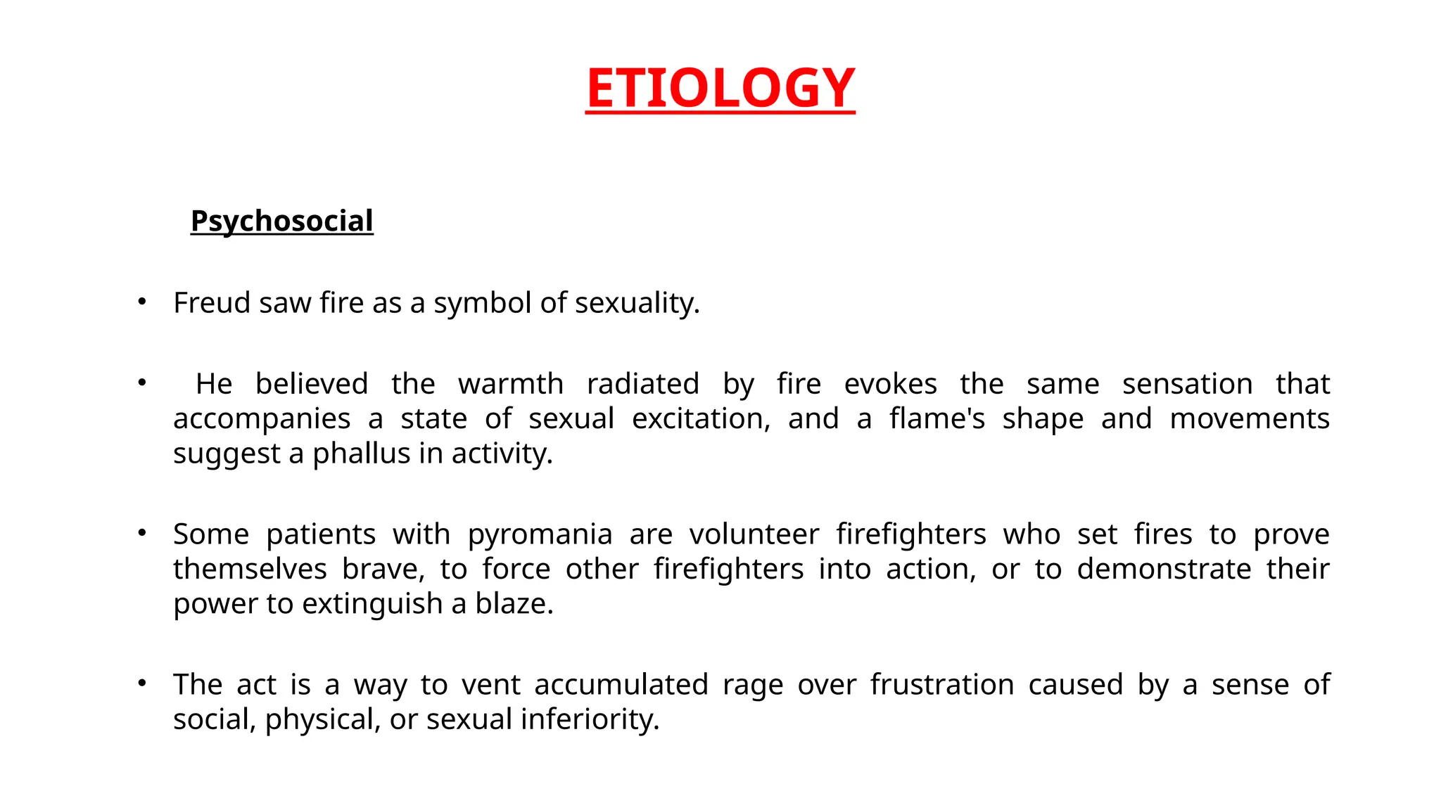 ETIOLOGY
Psychosocial
• Freud saw fire as a symbol of sexuality.
• He believed the warmth radiated by fire evokes the same sensation that
accompanies a state of sexual excitation, and a flame's shape and movements
suggest a phallus in activity.
• Some patients with pyromania are volunteer firefighters who set fires to prove
themselves brave, to force other firefighters into action, or to demonstrate their
power to extinguish a blaze.
• The act is a way to vent accumulated rage over frustration caused by a sense of
social, physical, or sexual inferiority.
 