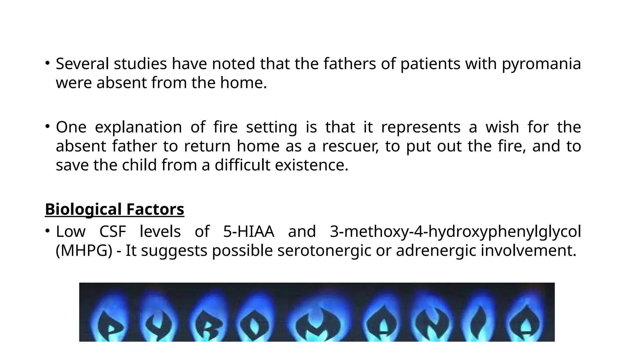 • Several studies have noted that the fathers of patients with pyromania
were absent from the home.
• One explanation of fire setting is that it represents a wish for the
absent father to return home as a rescuer, to put out the fire, and to
save the child from a difficult existence.
Biological Factors
• Low CSF levels of 5-HIAA and 3-methoxy-4-hydroxyphenylglycol
(MHPG) - It suggests possible serotonergic or adrenergic involvement.
 