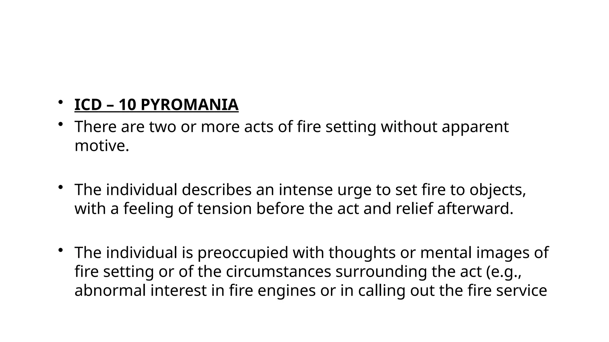 • ICD – 10 PYROMANIA
• There are two or more acts of fire setting without apparent
motive.
• The individual describes an intense urge to set fire to objects,
with a feeling of tension before the act and relief afterward.
• The individual is preoccupied with thoughts or mental images of
fire setting or of the circumstances surrounding the act (e.g.,
abnormal interest in fire engines or in calling out the fire service
 