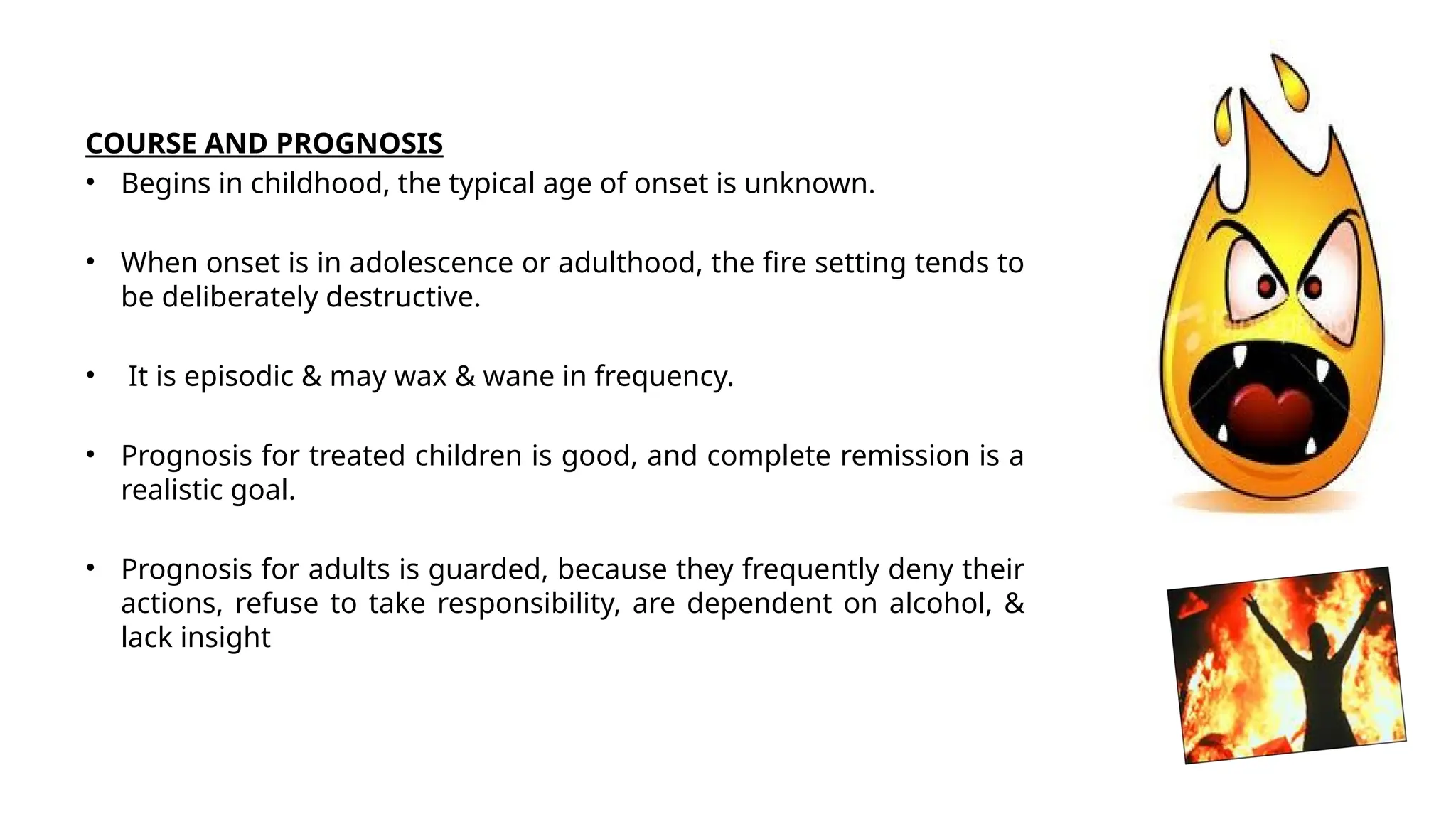 COURSE AND PROGNOSIS
• Begins in childhood, the typical age of onset is unknown.
• When onset is in adolescence or adulthood, the fire setting tends to
be deliberately destructive.
• It is episodic & may wax & wane in frequency.
• Prognosis for treated children is good, and complete remission is a
realistic goal.
• Prognosis for adults is guarded, because they frequently deny their
actions, refuse to take responsibility, are dependent on alcohol, &
lack insight
 