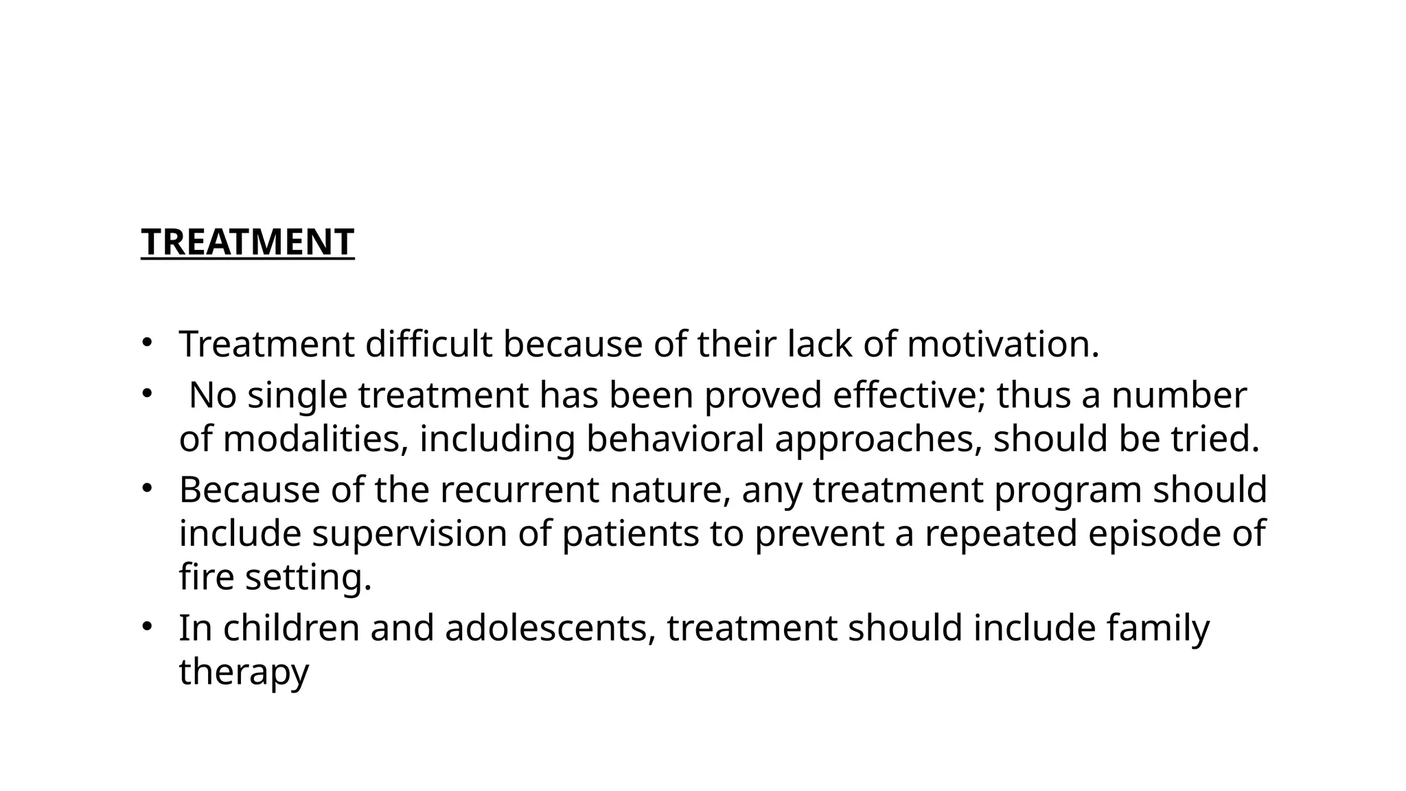 TREATMENT
• Treatment difficult because of their lack of motivation.
• No single treatment has been proved effective; thus a number
of modalities, including behavioral approaches, should be tried.
• Because of the recurrent nature, any treatment program should
include supervision of patients to prevent a repeated episode of
fire setting.
• In children and adolescents, treatment should include family
therapy
 