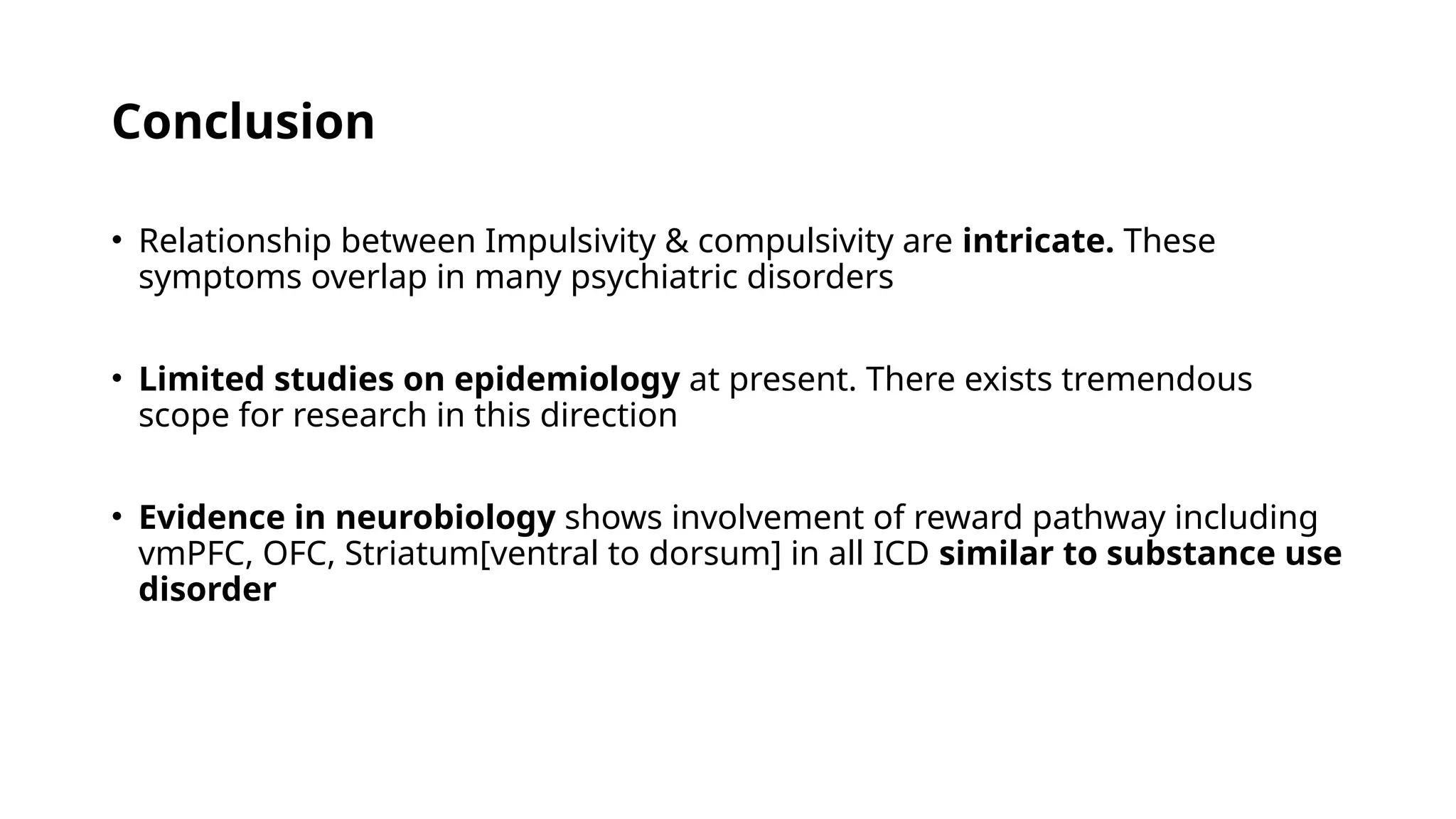 Conclusion
• Relationship between Impulsivity & compulsivity are intricate. These
symptoms overlap in many psychiatric disorders
• Limited studies on epidemiology at present. There exists tremendous
scope for research in this direction
• Evidence in neurobiology shows involvement of reward pathway including
vmPFC, OFC, Striatum[ventral to dorsum] in all ICD similar to substance use
disorder
 