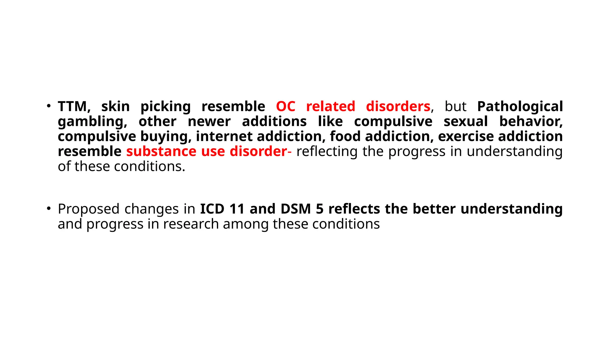 • TTM, skin picking resemble OC related disorders, but Pathological
gambling, other newer additions like compulsive sexual behavior,
compulsive buying, internet addiction, food addiction, exercise addiction
resemble substance use disorder- reflecting the progress in understanding
of these conditions.
• Proposed changes in ICD 11 and DSM 5 reflects the better understanding
and progress in research among these conditions
 