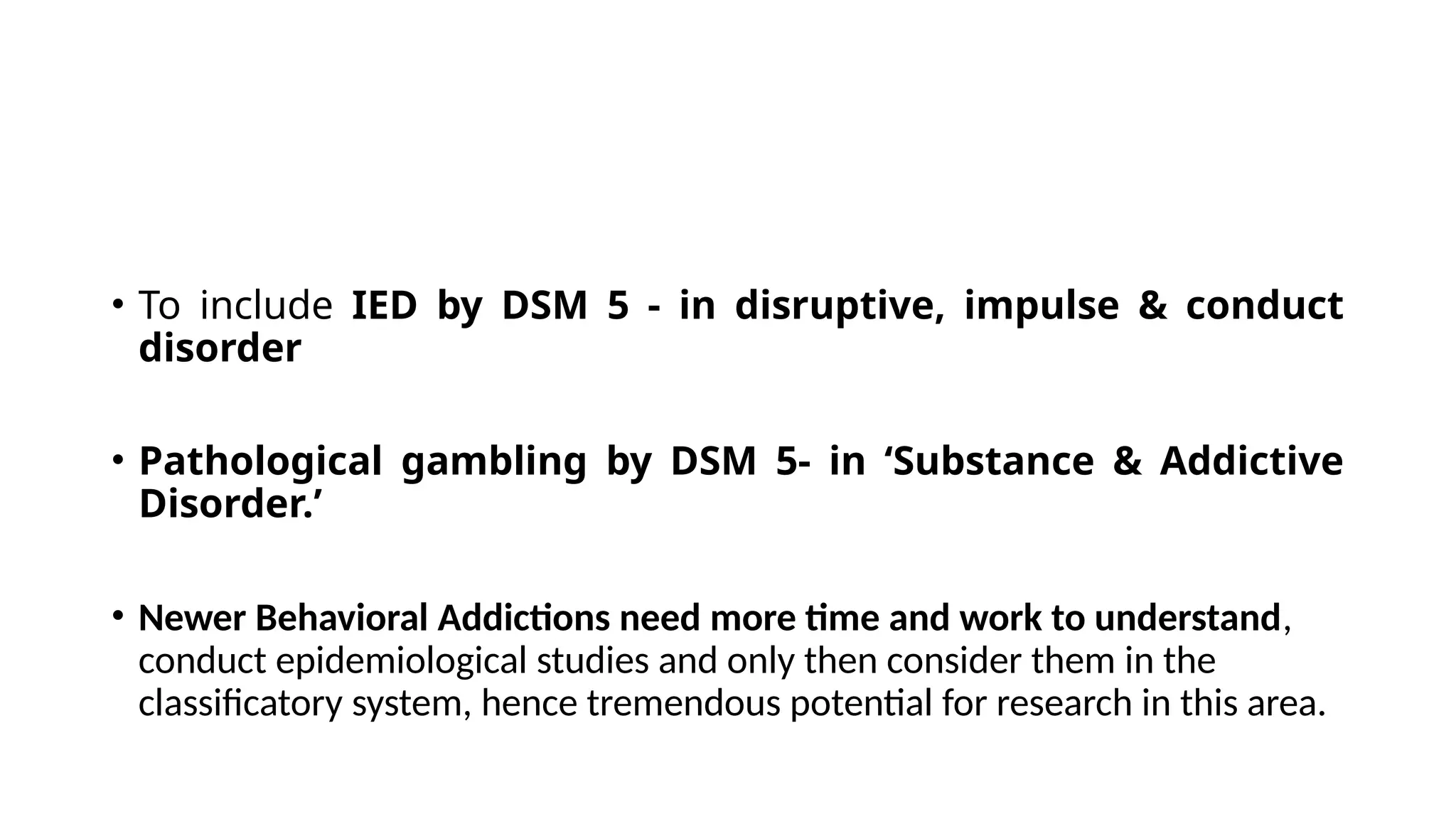 • To include IED by DSM 5 - in disruptive, impulse & conduct
disorder
• Pathological gambling by DSM 5- in ‘Substance & Addictive
Disorder.’
• Newer Behavioral Addictions need more time and work to understand,
conduct epidemiological studies and only then consider them in the
classificatory system, hence tremendous potential for research in this area.
 