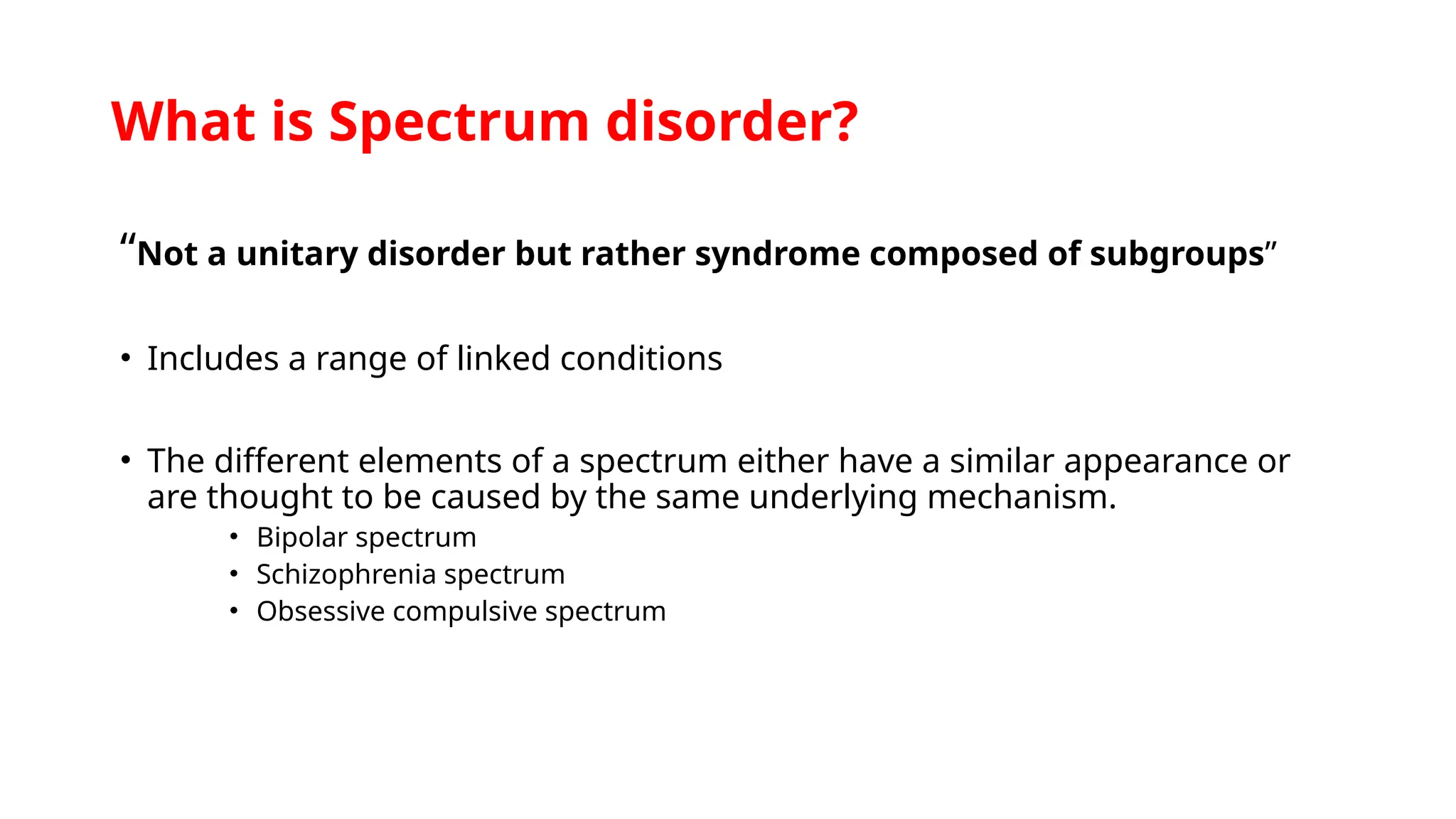 What is Spectrum disorder?
“Not a unitary disorder but rather syndrome composed of subgroups”
• Includes a range of linked conditions
• The different elements of a spectrum either have a similar appearance or
are thought to be caused by the same underlying mechanism.
• Bipolar spectrum
• Schizophrenia spectrum
• Obsessive compulsive spectrum
 