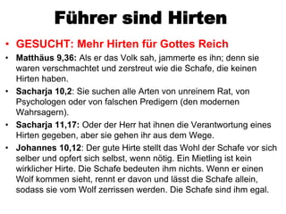 Führer sind Hirten
• GESUCHT: Mehr Hirten für Gottes Reich
• Matthäus 9,36: Als er das Volk sah, jammerte es ihn; denn sie
  waren verschmachtet und zerstreut wie die Schafe, die keinen
  Hirten haben.
• Sacharja 10,2: Sie suchen alle Arten von unreinem Rat, von
  Psychologen oder von falschen Predigern (den modernen
  Wahrsagern).
• Sacharja 11,17: Oder der Herr hat ihnen die Verantwortung eines
  Hirten gegeben, aber sie gehen ihr aus dem Wege.
• Johannes 10,12: Der gute Hirte stellt das Wohl der Schafe vor sich
  selber und opfert sich selbst, wenn nötig. Ein Mietling ist kein
  wirklicher Hirte. Die Schafe bedeuten ihm nichts. Wenn er einen
  Wolf kommen sieht, rennt er davon und lässt die Schafe allein,
  sodass sie vom Wolf zerrissen werden. Die Schafe sind ihm egal.
 