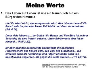 Meine Werte
1. Das Leben auf Erden ist wie ein Rauch; ich bin ein
   Bürger des Himmels

   Und ihr wisst nicht, was morgen sein wird. Was ist euer Leben? Ein
   Rauch seid ihr, der eine kleine Zeit bleibt und dann verschwindet
   (Jak 4,14).

   Denn viele leben so… ihr Gott ist ihr Bauch und ihre Ehre ist in ihrer
   Schande; sie sind irdisch gesinnt. Unser Bürgerrecht aber ist im
   Himmel… (Phil 3,20).

   Ihr aber seid das auserwählte Geschlecht, die königliche
   Priesterschaft, das heilige Volk, das Volk des Eigentums… Ich
   ermahne euch als Fremdlinge und Pilger: Enthaltet euch von
   fleischlichen Begierden, die gegen die Seele streiten… (1Pt 2,9-12).

                                  HINWEIS: Siehe auch die Webseite von Pat Gelsinger,
                                  von der einige dieser Werte inspiriert wurden.
 