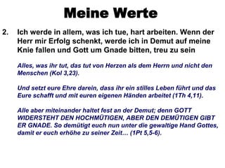 Meine Werte
2.   Ich werde in allem, was ich tue, hart arbeiten. Wenn der
     Herr mir Erfolg schenkt, werde ich in Demut auf meine
     Knie fallen und Gott um Gnade bitten, treu zu sein

     Alles, was ihr tut, das tut von Herzen als dem Herrn und nicht den
     Menschen (Kol 3,23).

     Und setzt eure Ehre darein, dass ihr ein stilles Leben führt und das
     Eure schafft und mit euren eigenen Händen arbeitet (1Th 4,11).

     Alle aber miteinander haltet fest an der Demut; denn GOTT
     WIDERSTEHT DEN HOCHMÜTIGEN, ABER DEN DEMÜTIGEN GIBT
     ER GNADE. So demütigt euch nun unter die gewaltige Hand Gottes,
     damit er euch erhöhe zu seiner Zeit… (1Pt 5,5-6).
 