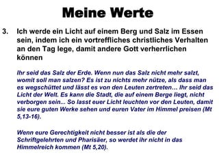 Meine Werte
3.   Ich werde ein Licht auf einem Berg und Salz im Essen
     sein, indem ich ein vortreffliches christliches Verhalten
     an den Tag lege, damit andere Gott verherrlichen
     können

     Ihr seid das Salz der Erde. Wenn nun das Salz nicht mehr salzt,
     womit soll man salzen? Es ist zu nichts mehr nütze, als dass man
     es wegschüttet und lässt es von den Leuten zertreten… Ihr seid das
     Licht der Welt. Es kann die Stadt, die auf einem Berge liegt, nicht
     verborgen sein... So lasst euer Licht leuchten vor den Leuten, damit
     sie eure guten Werke sehen und euren Vater im Himmel preisen (Mt
     5,13-16).

     Wenn eure Gerechtigkeit nicht besser ist als die der
     Schriftgelehrten und Pharisäer, so werdet ihr nicht in das
     Himmelreich kommen (Mt 5,20).
 