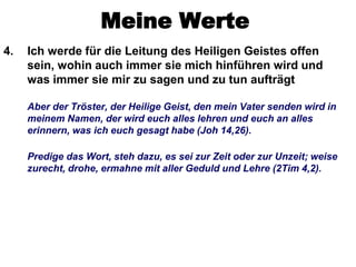Meine Werte
4.   Ich werde für die Leitung des Heiligen Geistes offen
     sein, wohin auch immer sie mich hinführen wird und
     was immer sie mir zu sagen und zu tun aufträgt

     Aber der Tröster, der Heilige Geist, den mein Vater senden wird in
     meinem Namen, der wird euch alles lehren und euch an alles
     erinnern, was ich euch gesagt habe (Joh 14,26).

     Predige das Wort, steh dazu, es sei zur Zeit oder zur Unzeit; weise
     zurecht, drohe, ermahne mit aller Geduld und Lehre (2Tim 4,2).
 