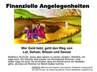 Finanzielle Angelegenheiten




            Wer Geld liebt, geht den Weg von
            Lot, Gehasi, Bileam und Demas
Matthäus 19,23-24: Jesus aber sprach zu seinen Jüngern: Wahrlich, ich
sage euch: Ein Reicher wird schwer ins Himmelreich kommen. Und
weiter sage ich euch: Es ist leichter, dass ein Kamel durch ein Nadelöhr
gehe, als dass ein Reicher ins Reich Gottes komme.
                      HINWEIS: Bitte lies auch Kapitel 3 des Buches „Praktische Jüngerschaft“
                      von Zac Poonen, wo dieses spezifische Thema detaillierter ausgeführt ist.
 