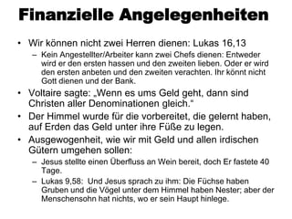 Finanzielle Angelegenheiten
• Wir können nicht zwei Herren dienen: Lukas 16,13
   – Kein Angestellter/Arbeiter kann zwei Chefs dienen: Entweder
     wird er den ersten hassen und den zweiten lieben. Oder er wird
     den ersten anbeten und den zweiten verachten. Ihr könnt nicht
     Gott dienen und der Bank.
• Voltaire sagte: „Wenn es ums Geld geht, dann sind
  Christen aller Denominationen gleich.“
• Der Himmel wurde für die vorbereitet, die gelernt haben,
  auf Erden das Geld unter ihre Füße zu legen.
• Ausgewogenheit, wie wir mit Geld und allen irdischen
  Gütern umgehen sollen:
   – Jesus stellte einen Überfluss an Wein bereit, doch Er fastete 40
     Tage.
   – Lukas 9,58: Und Jesus sprach zu ihm: Die Füchse haben
     Gruben und die Vögel unter dem Himmel haben Nester; aber der
     Menschensohn hat nichts, wo er sein Haupt hinlege.
 