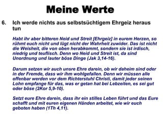 Meine Werte
6.   Ich werde nichts aus selbstsüchtigem Ehrgeiz heraus
     tun
     Habt ihr aber bitteren Neid und Streit [Ehrgeiz] in eurem Herzen, so
     rühmt euch nicht und lügt nicht der Wahrheit zuwider. Das ist nicht
     die Weisheit, die von oben herabkommt, sondern sie ist irdisch,
     niedrig und teuflisch. Denn wo Neid und Streit ist, da sind
     Unordnung und lauter böse Dinge (Jak 3,14-16).

     Darum setzen wir auch unsre Ehre darein, ob wir daheim sind oder
     in der Fremde, dass wir ihm wohlgefallen. Denn wir müssen alle
     offenbar werden vor dem Richterstuhl Christi, damit jeder seinen
     Lohn empfange für das, was er getan hat bei Lebzeiten, es sei gut
     oder böse (2Kor 5,9-10).

     Setzt eure Ehre darein, dass ihr ein stilles Leben führt und das Eure
     schafft und mit euren eigenen Händen arbeitet, wie wir euch
     geboten haben (1Th 4,11).
 
