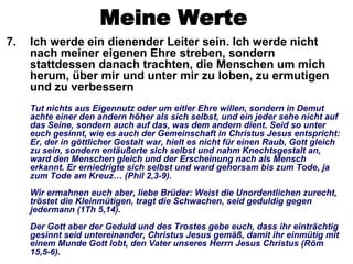 Meine Werte
7.   Ich werde ein dienender Leiter sein. Ich werde nicht
     nach meiner eigenen Ehre streben, sondern
     stattdessen danach trachten, die Menschen um mich
     herum, über mir und unter mir zu loben, zu ermutigen
     und zu verbessern
     Tut nichts aus Eigennutz oder um eitler Ehre willen, sondern in Demut
     achte einer den andern höher als sich selbst, und ein jeder sehe nicht auf
     das Seine, sondern auch auf das, was dem andern dient. Seid so unter
     euch gesinnt, wie es auch der Gemeinschaft in Christus Jesus entspricht:
     Er, der in göttlicher Gestalt war, hielt es nicht für einen Raub, Gott gleich
     zu sein, sondern entäußerte sich selbst und nahm Knechtsgestalt an,
     ward den Menschen gleich und der Erscheinung nach als Mensch
     erkannt. Er erniedrigte sich selbst und ward gehorsam bis zum Tode, ja
     zum Tode am Kreuz… (Phil 2,3-9).
     Wir ermahnen euch aber, liebe Brüder: Weist die Unordentlichen zurecht,
     tröstet die Kleinmütigen, tragt die Schwachen, seid geduldig gegen
     jedermann (1Th 5,14).
     Der Gott aber der Geduld und des Trostes gebe euch, dass ihr einträchtig
     gesinnt seid untereinander, Christus Jesus gemäß, damit ihr einmütig mit
     einem Munde Gott lobt, den Vater unseres Herrn Jesus Christus (Röm
     15,5-6).
 