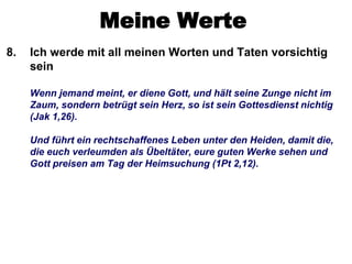 Meine Werte
8.   Ich werde mit all meinen Worten und Taten vorsichtig
     sein

     Wenn jemand meint, er diene Gott, und hält seine Zunge nicht im
     Zaum, sondern betrügt sein Herz, so ist sein Gottesdienst nichtig
     (Jak 1,26).

     Und führt ein rechtschaffenes Leben unter den Heiden, damit die,
     die euch verleumden als Übeltäter, eure guten Werke sehen und
     Gott preisen am Tag der Heimsuchung (1Pt 2,12).
 