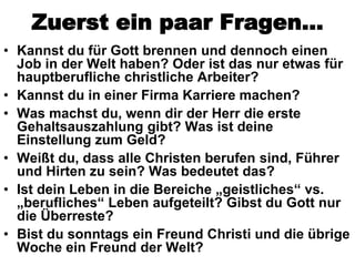 Zuerst ein paar Fragen…
• Kannst du für Gott brennen und dennoch einen
  Job in der Welt haben? Oder ist das nur etwas für
  hauptberufliche christliche Arbeiter?
• Kannst du in einer Firma Karriere machen?
• Was machst du, wenn dir der Herr die erste
  Gehaltsauszahlung gibt? Was ist deine
  Einstellung zum Geld?
• Weißt du, dass alle Christen berufen sind, Führer
  und Hirten zu sein? Was bedeutet das?
• Ist dein Leben in die Bereiche „geistliches“ vs.
  „berufliches“ Leben aufgeteilt? Gibst du Gott nur
  die Überreste?
• Bist du sonntags ein Freund Christi und die übrige
  Woche ein Freund der Welt?
 