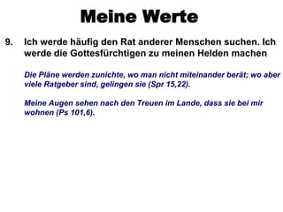 Meine Werte
9.   Ich werde häufig den Rat anderer Menschen suchen. Ich
     werde die Gottesfürchtigen zu meinen Helden machen

     Die Pläne werden zunichte, wo man nicht miteinander berät; wo aber
     viele Ratgeber sind, gelingen sie (Spr 15,22).

     Meine Augen sehen nach den Treuen im Lande, dass sie bei mir
     wohnen (Ps 101,6).
 