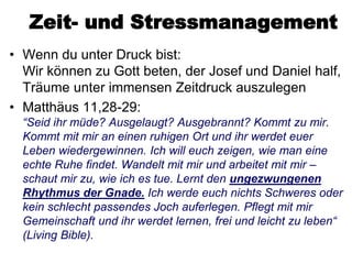 Zeit- und Stressmanagement
• Wenn du unter Druck bist:
  Wir können zu Gott beten, der Josef und Daniel half,
  Träume unter immensen Zeitdruck auszulegen
• Matthäus 11,28-29:
  “Seid ihr müde? Ausgelaugt? Ausgebrannt? Kommt zu mir.
  Kommt mit mir an einen ruhigen Ort und ihr werdet euer
  Leben wiedergewinnen. Ich will euch zeigen, wie man eine
  echte Ruhe findet. Wandelt mit mir und arbeitet mit mir –
  schaut mir zu, wie ich es tue. Lernt den ungezwungenen
  Rhythmus der Gnade. Ich werde euch nichts Schweres oder
  kein schlecht passendes Joch auferlegen. Pflegt mit mir
  Gemeinschaft und ihr werdet lernen, frei und leicht zu leben“
  (Living Bible).
 