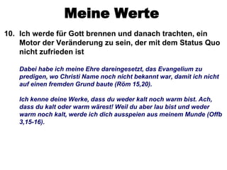 Meine Werte
10. Ich werde für Gott brennen und danach trachten, ein
    Motor der Veränderung zu sein, der mit dem Status Quo
    nicht zufrieden ist

   Dabei habe ich meine Ehre dareingesetzt, das Evangelium zu
   predigen, wo Christi Name noch nicht bekannt war, damit ich nicht
   auf einen fremden Grund baute (Röm 15,20).

   Ich kenne deine Werke, dass du weder kalt noch warm bist. Ach,
   dass du kalt oder warm wärest! Weil du aber lau bist und weder
   warm noch kalt, werde ich dich ausspeien aus meinem Munde (Offb
   3,15-16).
 