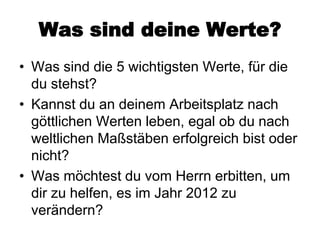 Was sind deine Werte?
• Was sind die 5 wichtigsten Werte, für die
  du stehst?
• Kannst du an deinem Arbeitsplatz nach
  göttlichen Werten leben, egal ob du nach
  weltlichen Maßstäben erfolgreich bist oder
  nicht?
• Was möchtest du vom Herrn erbitten, um
  dir zu helfen, es im Jahr 2012 zu
  verändern?
 