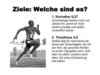 Ziele: Welche sind es?
           1. Korinther 9,27
           Ich bezwinge meinen Leib und
           zähme ihn, damit ich nicht
           andern predige und selbst
           verwerflich werde.

           2. Timotheus 4,8
           Hinfort liegt für mich bereit die
           Krone der Gerechtigkeit, die mir
           der Herr, der gerechte Richter,
           an jenem Tag geben wird, nicht
           aber mir allein, sondern auch
           allen, die seine Erscheinung
           lieb haben.
 