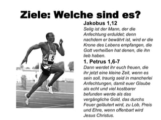 Ziele: Welche sind es?
           Jakobus 1,12
           Selig ist der Mann, der die
           Anfechtung erduldet; denn
           nachdem er bewährt ist, wird er die
           Krone des Lebens empfangen, die
           Gott verheißen hat denen, die ihn
           lieb haben.
           1. Petrus 1,6-7
           Dann werdet ihr euch freuen, die
           ihr jetzt eine kleine Zeit, wenn es
           sein soll, traurig seid in mancherlei
           Anfechtungen, damit euer Glaube
           als echt und viel kostbarer
           befunden werde als das
           vergängliche Gold, das durchs
           Feuer geläutert wird, zu Lob, Preis
           und Ehre, wenn offenbart wird
           Jesus Christus.
 
