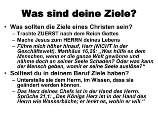 Was sind deine Ziele?
• Was sollten die Ziele eines Christen sein?
  – Trachte ZUERST nach dem Reich Gottes
  – Mache Jesus zum HERRN deines Lebens
  – Führe mich höher hinauf, Herr (NICHT in der
    Geschäftswelt). Matthäus 16,26: „Was hülfe es dem
    Menschen, wenn er die ganze Welt gewönne und
    nähme doch an seiner Seele Schaden? Oder was kann
    der Mensch geben, womit er seine Seele auslöse?“
• Solltest du in deinem Beruf Ziele haben?
  – Unterstelle sie dem Herrn, im Wissen, dass sie
    geändert werden können.
  – Das Herz deines Chefs ist in der Hand des Herrn.
    Sprüche 21,1: „Des Königs Herz ist in der Hand des
    Herrn wie Wasserbäche; er lenkt es, wohin er will.“
 