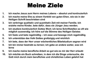 Meine Ziele
1.    Ich mache Jesus zum Herrn meines Lebens – absolut und kontinuierlich
2.    Ich mache meine Ehe zu einem Vorbild von guten Ehen, wie sie in der
      Heiligen Schrift beschrieben sind
3.    Ich verbringe qualitativ und quantitativ Zeit mit meiner Familie. Ich
      erziehe meine Kinder, bete dafür, dass sie Jünger Jesu werden.
4.    Ich studiere kontinuierlich Gottes Wort; ich lerne Schriftstellen so oft wie
      möglich auswendig; ich höre auf die Stimme des Heiligen Geistes
5.    Ich faste und bete regelmäßig – ich esse und bewege mich regelmäßig
6.    Ich unterstütze das Volk Gottes großzügig und reichlich
7.    Ich bete, dass der Herr unser wöchentliches Bibelstudium segnen wird
8.    Ich bin immer bestrebt zu lernen; ich gebe an andere weiter, was ich
      lerne
9.    Ich mache meine berufliche Arbeit so gut wie es mir der Herr erlaubt
10.   Ich möchte ein Buch schreiben, in dem ich die Dinge untersuche, die
      Gott mich durch mein berufliches und christliches Leben gelehrt hat
 