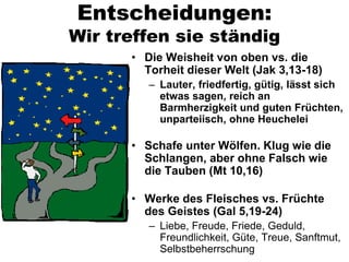 Entscheidungen:
Wir treffen sie ständig
      • Die Weisheit von oben vs. die
        Torheit dieser Welt (Jak 3,13-18)
         – Lauter, friedfertig, gütig, lässt sich
           etwas sagen, reich an
           Barmherzigkeit und guten Früchten,
           unparteiisch, ohne Heuchelei

      • Schafe unter Wölfen. Klug wie die
        Schlangen, aber ohne Falsch wie
        die Tauben (Mt 10,16)

      • Werke des Fleisches vs. Früchte
        des Geistes (Gal 5,19-24)
         – Liebe, Freude, Friede, Geduld,
           Freundlichkeit, Güte, Treue, Sanftmut,
           Selbstbeherrschung
 