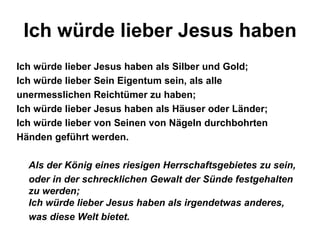 Ich würde lieber Jesus haben
Ich würde lieber Jesus haben als Silber und Gold;
Ich würde lieber Sein Eigentum sein, als alle
unermesslichen Reichtümer zu haben;
Ich würde lieber Jesus haben als Häuser oder Länder;
Ich würde lieber von Seinen von Nägeln durchbohrten
Händen geführt werden.

  Als der König eines riesigen Herrschaftsgebietes zu sein,
  oder in der schrecklichen Gewalt der Sünde festgehalten
  zu werden;
  Ich würde lieber Jesus haben als irgendetwas anderes,
  was diese Welt bietet.
 