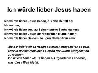 Ich würde lieber Jesus haben
Ich würde lieber Jesus haben, als den Beifall der
Menschen;
Ich würde lieber treu zu Seiner teuren Sache stehen;
Ich würde lieber Jesus als weltweiten Ruhm haben;
Ich würde lieber Seinem heiligen Namen treu sein.

  Als der König eines riesigen Herrschaftsgebietes zu sein,
  oder in der schrecklichen Gewalt der Sünde festgehalten
  zu werden;
  Ich würde lieber Jesus haben als irgendetwas anderes,
  was diese Welt bietet.
 