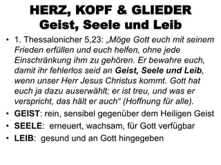 HERZ, KOPF & GLIEDER
      Geist, Seele und Leib
• 1. Thessalonicher 5,23: „Möge Gott euch mit seinem
  Frieden erfüllen und euch helfen, ohne jede
  Einschränkung ihm zu gehören. Er bewahre euch,
  damit ihr fehlerlos seid an Geist, Seele und Leib,
  wenn unser Herr Jesus Christus kommt. Gott hat
  euch ja dazu auserwählt; er ist treu, und was er
  verspricht, das hält er auch“ (Hoffnung für alle).
• GEIST: rein, sensibel gegenüber dem Heiligen Geist
• SEELE: erneuert, wachsam, für Gott verfügbar
• LEIB: gesund und an Gott hingegeben
 