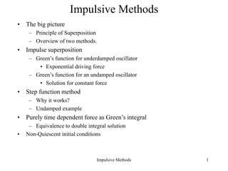 Impulsive Methods 1
Impulsive Methods
• The big picture
– Principle of Superposition
– Overview of two methods.
• Impulse superposition
– Green’s function for underdamped oscillator
• Exponential driving force
– Green’s function for an undamped oscillator
• Solution for constant force
• Step function method
– Why it works?
– Undamped example
• Purely time dependent force as Green’s integral
– Equivalence to double integral solution
• Non-Quiescent initial conditions
 
