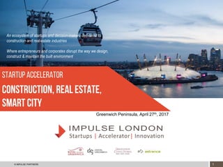 1© IMPULSE PARTNERS CONFIDENTIAL
startup Accelerator
Construction, real estate,
SMART CITY
Greenwich Peninsula, April 27th, 2017
An ecosystem of startups and decision-makers dedicated to
construction and real-estate industries
Where entrepreneurs and corporates disrupt the way we design,
construct & maintain the built environment
 