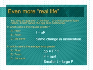 Even more “real life” You drop an egg onto  1) the floor  2) a thick piece of foam rubber. In both cases, the egg does not bounce. In which case is the impulse greater? A)  Floor B)  Foam C)  the same In which case is the average force greater A)  Floor  B)  Foam C)  the same I =   P Same change in momentum  p = F * t F =   p/t Smaller t = large F 
