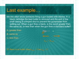 Last example… Movies often show someone firing a gun loaded with blanks. In a blank cartridge the lead bullet is removed and the end of the shell casing is crimped shut to prevent the gunpowder from spilling out. When a gun fires a blank, is the recoil greater than, the same as, or less than when the gun fires a standard bullet?  A. greater than  B. same as  C. less than If there is no bullet then  p bullet  = 0  so  p gun  = 0 p gun  = -p bullet 