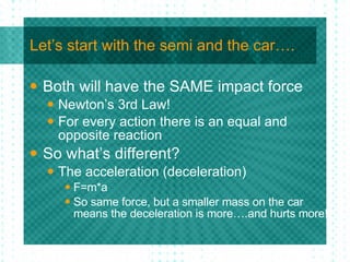Let’s start with the semi and the car…. Both will have the SAME impact force Newton’s 3rd Law! For every action there is an equal and opposite reaction So what’s different? The acceleration (deceleration) F=m*a So same force, but a smaller mass on the car means the deceleration is more….and hurts more! 