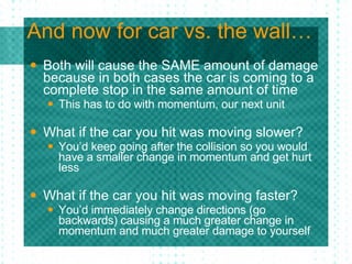 And now for car vs. the wall… Both will cause the SAME amount of damage because in both cases the car is coming to a complete stop in the same amount of time  This has to do with momentum, our next unit What if the car you hit was moving slower? You’d keep going after the collision so you would have a smaller change in momentum and get hurt less What if the car you hit was moving faster? You’d immediately change directions (go backwards) causing a much greater change in momentum and much greater damage to yourself 