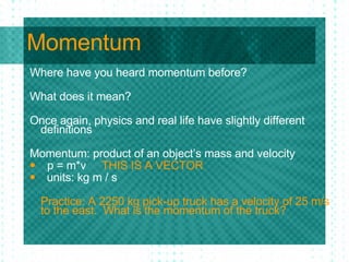 Momentum Where have you heard momentum before? What does it mean? Once again, physics and real life have slightly different definitions Momentum: product of an object’s mass and velocity  p = m*v  THIS IS A VECTOR units: kg m / s Practice: A 2250 kg pick-up truck has a velocity of 25 m/s to the east.  What is the momentum of the truck? 