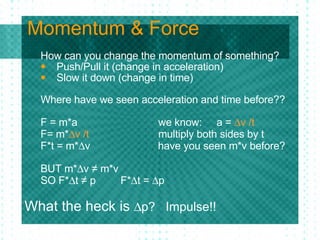 Momentum & Force How can you change the momentum of something? Push/Pull it (change in acceleration) Slow it down (change in time) Where have we seen acceleration and time before?? F = m*a    we know: a =   v /t F= m*  v /t   multiply both sides by t F*t = m*  v   have you seen m*v before? BUT m*  v ≠ m*v SO F*  t ≠ p  F*  t =   p  What the heck is   p?  Impulse!! 
