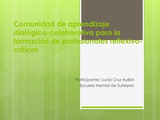 Comunidad de aprendizaje
dialógico-colaborativa para la
formación de profesionales reflexivo-
críticos



                 Participante: Lucía Cruz Ayllón
                   Escuela Normal de Sultepec
 