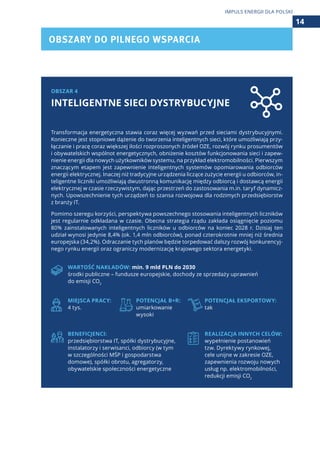 OBSZARY DO PILNEGO WSPARCIA
14
IMPULS ENERGII DLA POLSKI
OBSZAR 4
INTELIGENTNE SIECI DYSTRYBUCYJNE
Transformacja energetyczna stawia coraz więcej wyzwań przed sieciami dystrybucyjnymi.
Konieczne jest stopniowe dążenie do tworzenia inteligentnych sieci, które umożliwiają przy-
łączanie i pracę coraz większej ilości rozproszonych źródeł OZE, rozwój rynku prosumentów
i obywatelskich wspólnot energetycznych, obniżenie kosztów funkcjonowania sieci i zapew-
nienie energii dla nowych użytkowników systemu, na przykład elektromobilności. Pierwszym
znaczącym etapem jest zapewnienie inteligentnych systemów opomiarowania odbiorców
energii elektrycznej. Inaczej niż tradycyjne urządzenia liczące zużycie energii u odbiorców, in-
teligentne liczniki umożliwiają dwustronną komunikację między odbiorcą i dostawcą energii
elektrycznej w czasie rzeczywistym, dając przestrzeń do zastosowania m.in. taryf dynamicz-
nych. Upowszechnienie tych urządzeń to szansa rozwojowa dla rodzimych przedsiębiorstw
z branży IT.
Pomimo szeregu korzyści, perspektywa powszechnego stosowania inteligentnych liczników
jest regularnie odkładana w czasie. Obecna strategia rządu zakłada osiągnięcie poziomu
80% zainstalowanych inteligentnych liczników u odbiorców na koniec 2028 r. Dzisiaj ten
udział wynosi jedynie 8,4% (ok. 1,4 mln odbiorców), ponad czterokrotnie mniej niż średnia
europejska (34,2%). Odraczanie tych planów będzie torpedować dalszy rozwój konkurencyj-
nego rynku energii oraz ograniczy modernizację krajowego sektora energetyki.
WARTOŚĆ NAKŁADÓW: min. 9 mld PLN do 2030
środki publiczne – fundusze europejskie, dochody ze sprzedaży uprawnień
do emisji CO2
MIEJSCA PRACY:
4 tys.
POTENCJAŁ B+R:
umiarkowanie
wysoki
POTENCJAŁ EKSPORTOWY:
tak
BENEFICJENCI:
przedsiębiorstwa IT, spółki dystrybucyjne,
instalatorzy i serwisanci, odbiorcy (w tym
w szczególności MŚP i gospodarstwa
domowe), spółki obrotu, agregatorzy,
obywatelskie społeczności energetyczne
REALIZACJA INNYCH CELÓW:
wypełnienie postanowień
tzw. Dyrektywy rynkowej,
cele unijne w zakresie OZE,
zapewnienia rozwoju nowych
usług np. elektromobilności,
redukcji emisji CO2
 