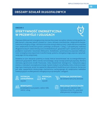 OBSZARY DZIAŁAŃ DŁUGOFALOWYCH
19
IMPULS ENERGII DLA POLSKI
Poprawa efektywności energetycznej stanowi kluczowe narzędzie redukcji emisji gazów cie-
plarnianych, poprawy jakości powietrza i stanu zdrowia mieszkańców, zwiększenia bezpie-
czeństwa energetycznego, obniżenia kosztów energii elektrycznej i ciepła dla konsumentów
oraz zwiększenia konkurencyjności polskiego przemysłu i usług. Z perspektywy realizacji
długookresowych celów klimatyczno-środowiskowych, gospodarczych i społecznych jest to
podejście racjonalne i kosztowo efektywne. Dodatkowo, systematyczna poprawa efektyw-
ności energetycznej wspomoże transformację systemu energetycznego poprzez optymali-
zację jego strony popytowej.
Działania w tym obszarze powinny w dużej mierze koncentrować się na energochłonnych
sektorach gospodarki. Mimo trendu wzrostowego, wciąż istnieje potencjał poprawy. Barierę
stanowią ograniczone środki finansowe, niska świadomość ekologiczna i niewystarczająca
wiedza o metodach oszczędzania energii. System białych certyfikatów, który miał promować
tego typu inwestycje, wciąż nie zapewnia odpowiednich bodźców w tym obszarze. Konieczne
jest więc zapewnienie skutecznego mechanizmu zachęcającego do zwiększania nakładów
inwestycyjnych w efektywność energetyczną w przemyśle i usługach.
POTENCJAŁ
ZATRUDNIENIA:
wysoki
POTENCJAŁ
B+R:
wysoki
POTENCJAŁ EKSPORTOWY:
tak (lokalne łańcuchy dostaw)
BENEFICJENCI:
przedsiębiorcy prywatni, sektor OZE,
sektor usług
REALIZACJA INNYCH CELÓW:
cele unijne w zakresie OZE,
redukcja emisji CO2
, poprawa
efektywności energetycznej
OBSZAR 4
EFEKTYWNOŚĆ ENERGETYCZNA
W PRZEMYŚLE I USŁUGACH
 
