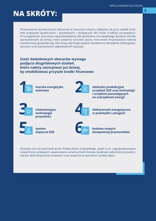 Finansowanie wymienionych obszarów w znacznym stopniu odbędzie się przy udziale środ-
ków krajowych (publicznych i prywatnych) i dostępnych dla Polski środków europejskich.
W szczególności, kluczową rolę przewidujemy dla dochodów z Europejskiego Systemu Handlu
Uprawnieniami do Emisji, które powinny stanowić ważny instrument finansowania zielonej
transformacji gospodarczej. Kluczową rolą Rządu będzie niezwłoczne określenie celów gospo-
darczych oraz opracowanie odpowiednich regulacji.
Sześć dodatkowych obszarów wymaga
podjęcia długofalowych działań,
które należy zainicjować już dzisiaj,
by zmobilizować przyszłe środki finansowe:
Pozwolą one na wykonanie przez Polskę skoku rozwojowego, dzięki m.in. zagospodarowaniu
nowych nisz rynkowych i awansowaniu w łańcuchach dostaw. Zadaniem administracji publicz-
nej jest eliminacja barier prawnych oraz wsparcie w tworzeniu rynków zbytu.
NA SKRÓTY:
3
IMPULS ENERGII DLA POLSKI
1
3
5
2
4
6
morska energetyka
wiatrowa
budowa nowych
kompetencji pracowników
zdolności produkcyjne
urządzeń OZE oraz technologii
i urządzeń pozwalających
na oszczędność energii
niskoemisyjne
technologie
przyszłości
efektywność energetyczna
w przemyśle i usługach
system
wsparcia OZE
 