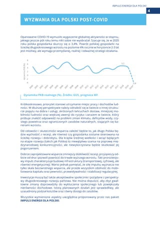 Opanowanie COVID-19 wymusiło wygaszenie globalnej aktywności w stopniu,
jakiego jeszcze pół roku temu nikt sobie nie wyobrażał. Szacuje się, że w 2020
roku polska gospodarka skurczy się o 3,4%. Powrót polskiej gospodarki na
ścieżkę długookresowego wzrostu na poziomie 4% rocznie w horyzoncie 2-3 lat
jest możliwy, ale wymaga przemyślanej, realnej i odważnej strategii działania.
Dynamika PKB realnego (%). Źródło: GUS, prognoza MF.
Krótkookresowo, priorytet stanowi utrzymanie miejsc pracy i dochodów lud-
ności. W dłuższej perspektywie należy odnaleźć się w świecie o innej struktu-
rze popytu na dobra i usługi, skróconych łańcuchach dostaw, mniejszej mo-
bilności ludności oraz większej awersji do ryzyka i zarazem w świecie, który
próbuje znaleźć odpowiedź na problem zmian klimatu, deficytów wody, czy-
stego powietrza oraz ograniczonych zasobów naturalnych, stających się ba-
rierami wzrostu.
Od celowości i skuteczności wsparcia zależeć będzie to, jak długo Polska bę-
dzie wychodzić z recesji, ale również czy gospodarka zostanie skierowana na
ścieżkę rozwoju i dobrobytu. Dla krajów średniej wielkości i wciąż będących
na etapie rozwoju (takich jak Polska) to niewątpliwa szansa na poprawę mię-
dzynarodowej konkurencyjności, ale niewykorzystana będzie skutkować jej
pogorszeniem.
Dobrze zaprojektowane wsparcie zmniejszy dotkliwość recesji, przyspieszy od-
bicie od dna i pozwoli powrócić do trwale wyższego wzrostu. Taki prorozwojo-
wy impuls charakteryzuje budowę infrastruktury (transportowej, cyfrowej, ale
również energetycznej). Warto jednak pamiętać, że siłę impulsu wyznacza nie
tylko skala bezzwrotnego wsparcia, ale przede wszystkim zdolność do mobi-
lizowania kapitału oraz pewności, przewidywalności i stabilizacji regulacyjnej.
Inwestycje muszą być także akceptowalne społecznie i pożądane z perspekty-
wy długookresowego rozwoju państwa. Nie można dopuścić, aby zbyt gwał-
towne zmiany doprowadziły do wykluczenia społecznego lub powiększały
nierówności dochodowe. Istotą planowanych działań jest sprawiedliwy, ale
uzasadniony podział kosztów oraz równy dostęp do zasobów.
Wszystkie wymienione aspekty uwzględnia proponowany przez nas pakiet
IMPULS ENERGII DLA POLSKI.
WYZWANIA DLA POLSKI POST-COVID
4
IMPULS ENERGII DLA POLSKI
 