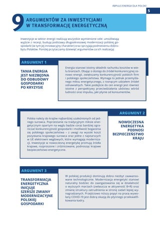 ARGUMENT 2
ARGUMENT 1
ARGUMENT 3
Inwestycje w sektor energii realizują wszystkie wymienione cele: umożliwiają
wyjście z recesji, budują podstawy długookresowej modernizacji polskiej go-
spodarki (w tym jej innowacyjny charakter) oraz sprzyjają podniesieniu dobro-
bytu Polaków. Poniżej przytaczamy dziewięć argumentów za ich realizacją:
Energia stanowi istotny składnik rachunku kosztów w wie-
lu branżach. Dbając o dostęp do źródeł konkurencyjnej ce-
nowo energii, zwiększamy konkurencyjność polskich firm
i polskiego społeczeństwa. Wymaga to jednak przemyśla-
nego miksu energetycznego, z rosnącym udziałem źródeł
odnawialnych. Takie podejście do cen energii jest również
istotne z perspektywy przeciwdziałania ubóstwu wśród
ludności oraz impulsu, jaki płynie od konsumentów.
W polskiej produkcji dominują dobra niezbyt zaawanso-
wane technologicznie. Modernizacja energetyki stanowi
naturalny bodziec do zaangażowania się w działalność
o wyższych marżach (zwłaszcza w aktywność B+R) oraz
zmianę struktury zatrudnienia w stronę zadań lepiej wy-
nagradzanych. Przejściowo niższy popyt na pracę wywo-
łany COVID-19 jest dobrą okazją do płynnego przekwalifi-
kowania kadry.
Polska należy do krajów najbardziej uzależnionych od jed-
nego surowca. Poprzestanie na tradycyjnym miksie ener-
getycznym opartym na węglu będzie coraz bardziej ogra-
niczać konkurencyjność gospodarki i możliwość bogacenia
się polskiego społeczeństwa – z uwagi na wysoki koszt
pozyskania krajowego surowca oraz jedne z najstarszych
w UE elektrowni węglowych, które wymagają moderniza-
cji. Inwestycje w nowoczesną energetykę promują źródła
krajowe, rozproszone i zróżnicowane, podnosząc krajowe
bezpieczeństwo energetyczne.
5
IMPULS ENERGII DLA POLSKI
TANIA ENERGIA
JEST NIEZBĘDNA
DO ODBUDOWY
GOSPODARKI
PO KRYZYSIE
TRANSFORMACJA
ENERGETYCZNA
INICJUJE
SZERSZE ZMIANY
MODERNIZACYJNE
POLSKIEJ
GOSPODARKI
NOWOCZESNA
ENERGETYKA
PODNOSI
BEZPIECZEŃSTWO
KRAJU
ARGUMENTÓW ZA INWESTYCJAMI
W TRANSFORMACJĘ ENERGETYCZNĄ
9
 